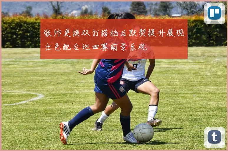 张帅更换双打搭档后默契提升展现出色配合巡回赛前景乐观