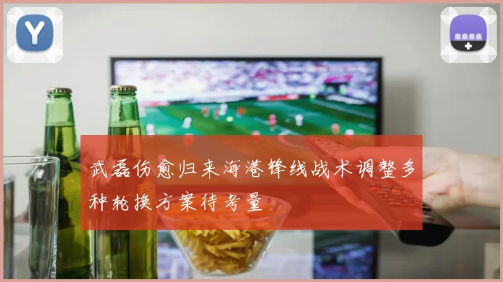 武磊伤愈归来海港锋线战术调整多种轮换方案待考量
