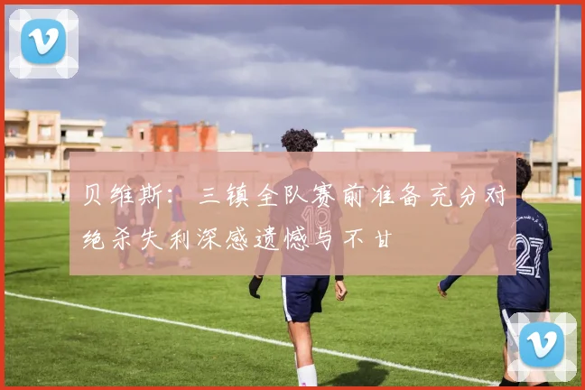 贝维斯：三镇全队赛前准备充分对绝杀失利深感遗憾与不甘