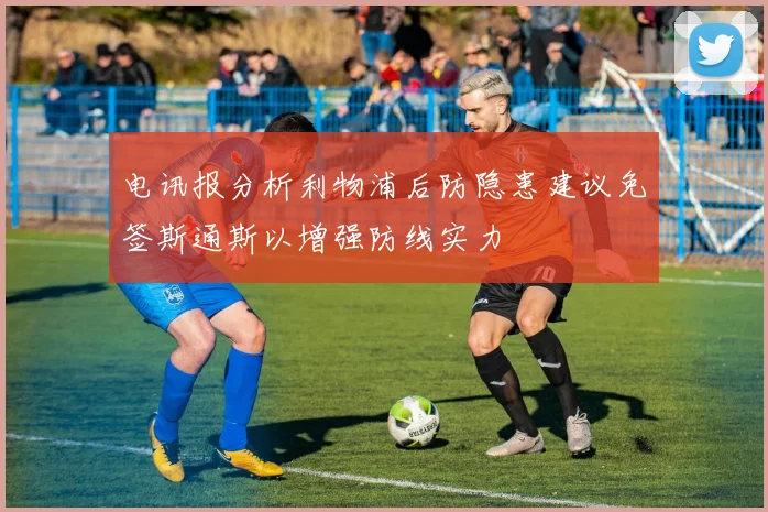 电讯报分析利物浦后防隐患建议免签斯通斯以增强防线实力