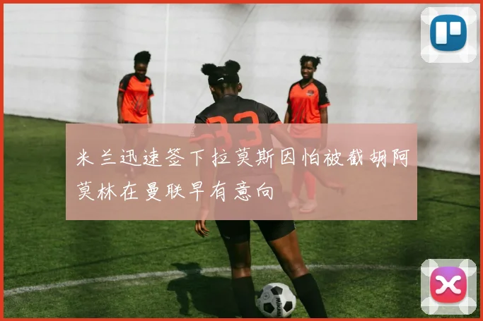 米兰迅速签下拉莫斯因怕被截胡阿莫林在曼联早有意向