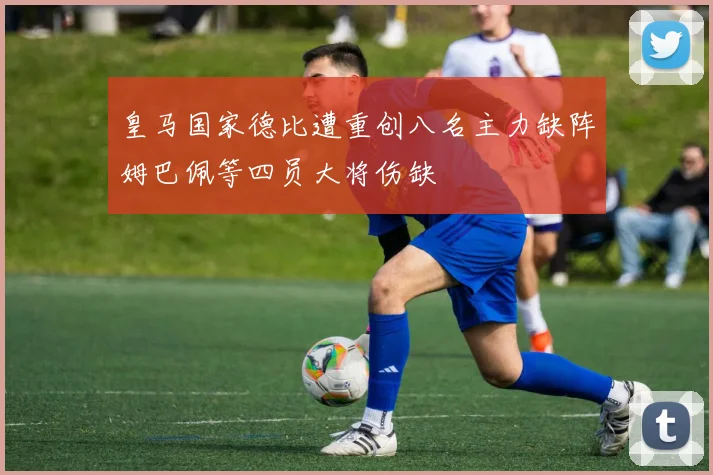 皇马国家德比遭重创八名主力缺阵姆巴佩等四员大将伤缺