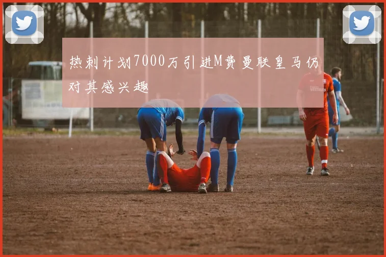 热刺计划7000万引进M费曼联皇马仍对其感兴趣