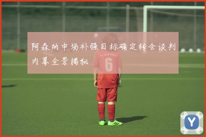 阿森纳中场补强目标确定转会谈判内幕全景揭秘