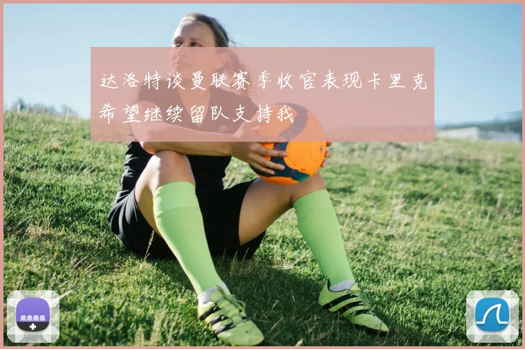 达洛特谈曼联赛季收官表现卡里克希望继续留队支持我