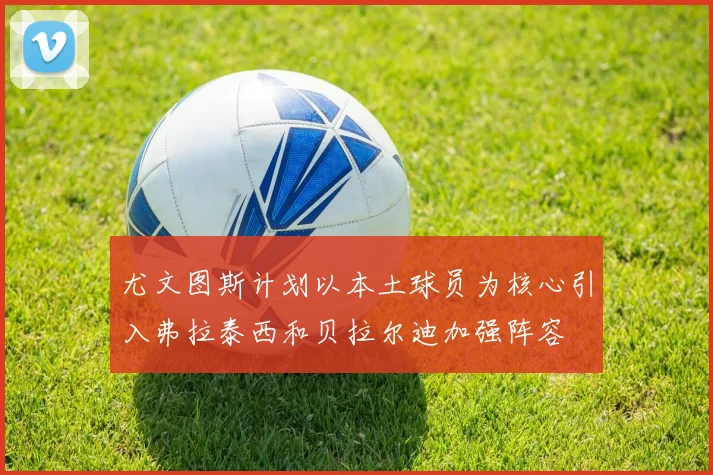 尤文图斯计划以本土球员为核心引入弗拉泰西和贝拉尔迪加强阵容
