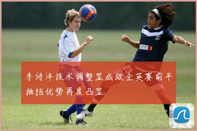 李诗沣技术调整显成效全英赛前平抽挡优势再度凸显