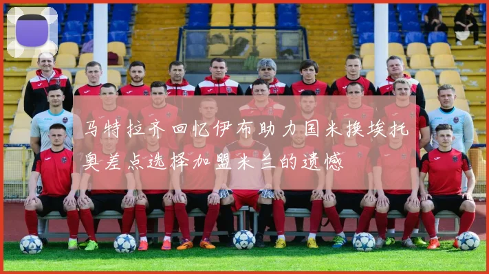 马特拉齐回忆伊布助力国米换埃托奥差点选择加盟米兰的遗憾