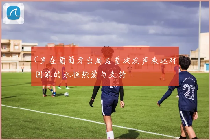 C罗在葡萄牙出局后首次发声表达对国家的永恒热爱与支持