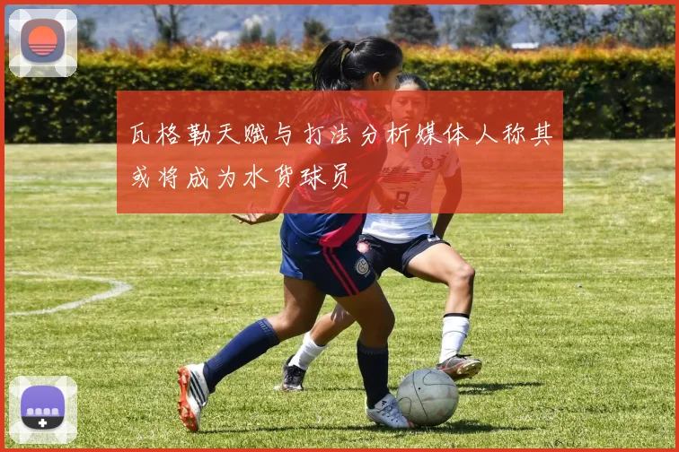瓦格勒天赋与打法分析媒体人称其或将成为水货球员