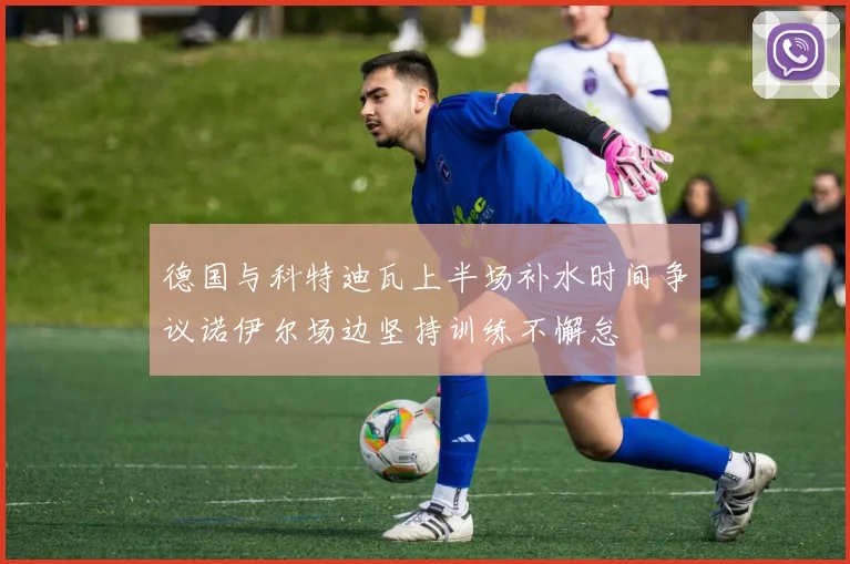 德国与科特迪瓦上半场补水时间争议诺伊尔场边坚持训练不懈怠
