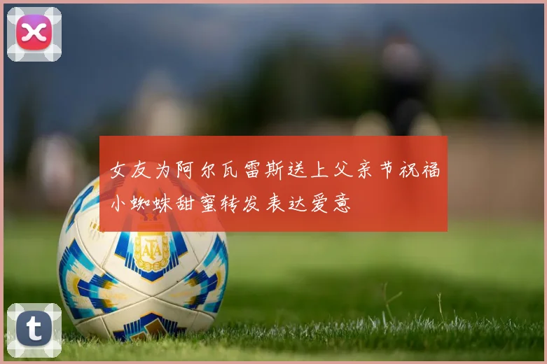 女友为阿尔瓦雷斯送上父亲节祝福小蜘蛛甜蜜转发表达爱意