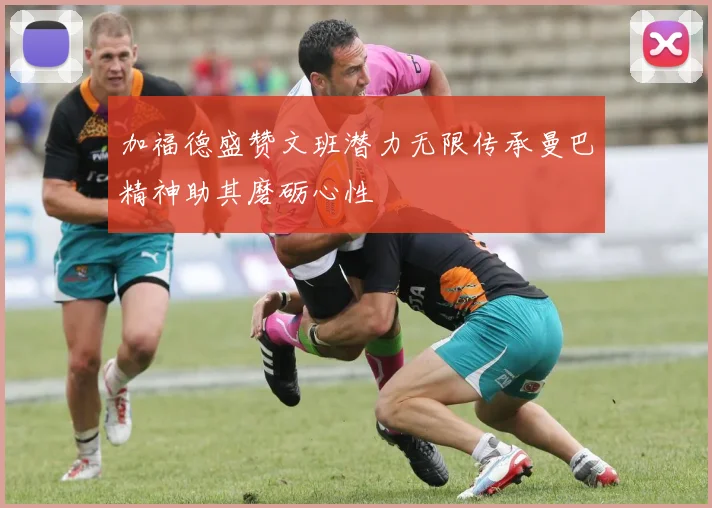 加福德盛赞文班潜力无限传承曼巴精神助其磨砺心性