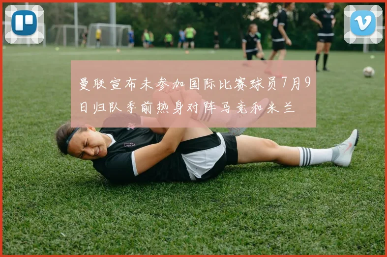 曼联宣布未参加国际比赛球员7月9日归队季前热身对阵马竞和米兰