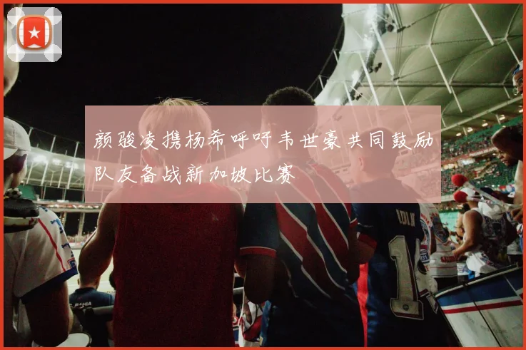 颜骏凌携杨希呼吁韦世豪共同鼓励队友备战新加坡比赛