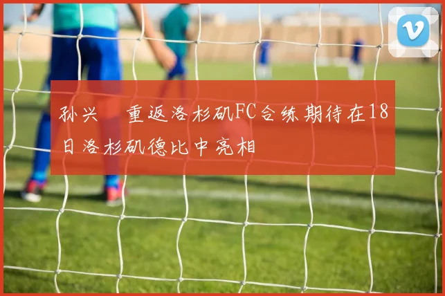 孙兴慜重返洛杉矶FC合练期待在18日洛杉矶德比中亮相