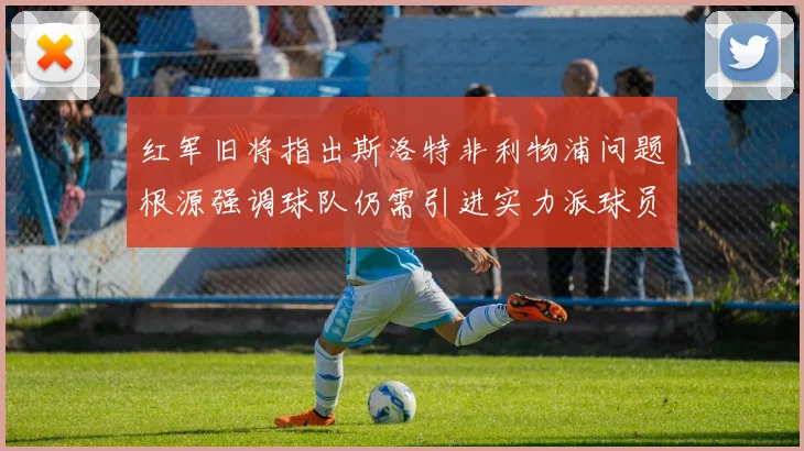 红军旧将指出斯洛特非利物浦问题根源强调球队仍需引进实力派球员