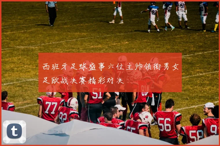 西班牙足球盛事六位主帅领衔男女足欧战决赛精彩对决