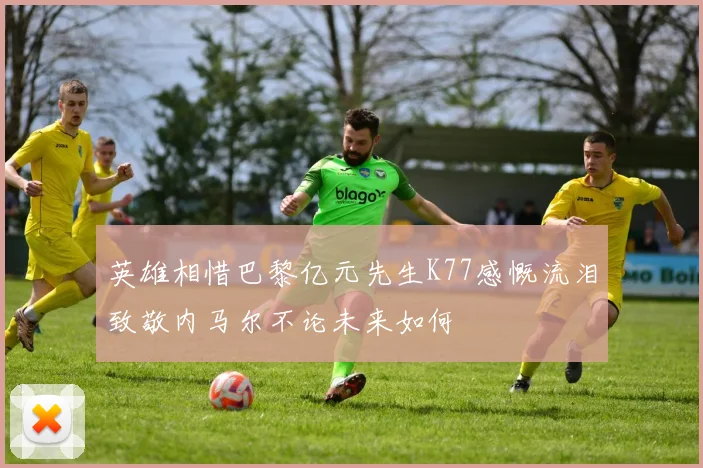 英雄相惜巴黎亿元先生K77感慨流泪致敬内马尔不论未来如何