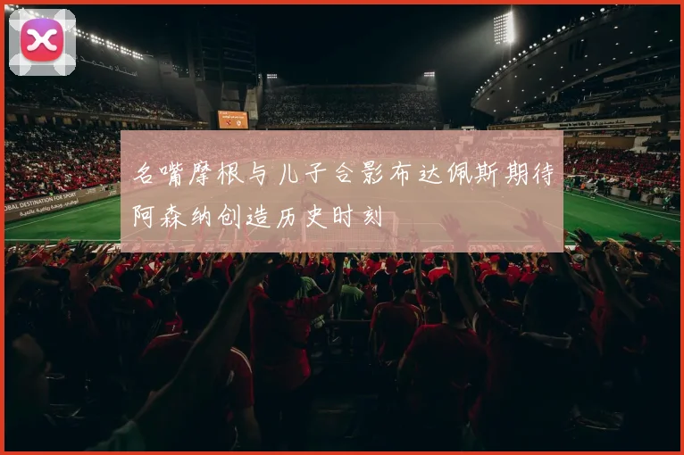 名嘴摩根与儿子合影布达佩斯期待阿森纳创造历史时刻