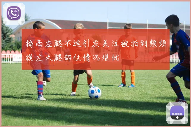 梅西左腿不适引发关注被拍到频频摸左大腿部位情况堪忧